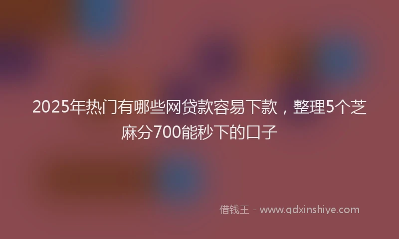 2025年热门有哪些网贷款容易下款，整理5个芝麻分700能秒下的口子