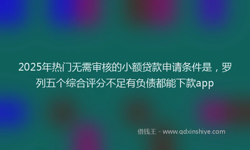 2025年热门无需审核的小额贷款申请条件是，罗列五个综合评分不足有负债都能下款app