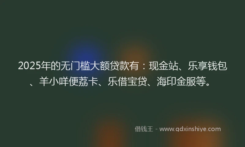 2025年的无门槛大额贷款有：现金站、乐享钱包、羊小咩便荔卡、乐借宝贷、海印金服等。