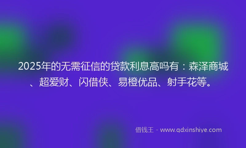 2025年的无需征信的贷款利息高吗有：森泽商城、超爱财、闪借侠、易橙优品、射手花等。