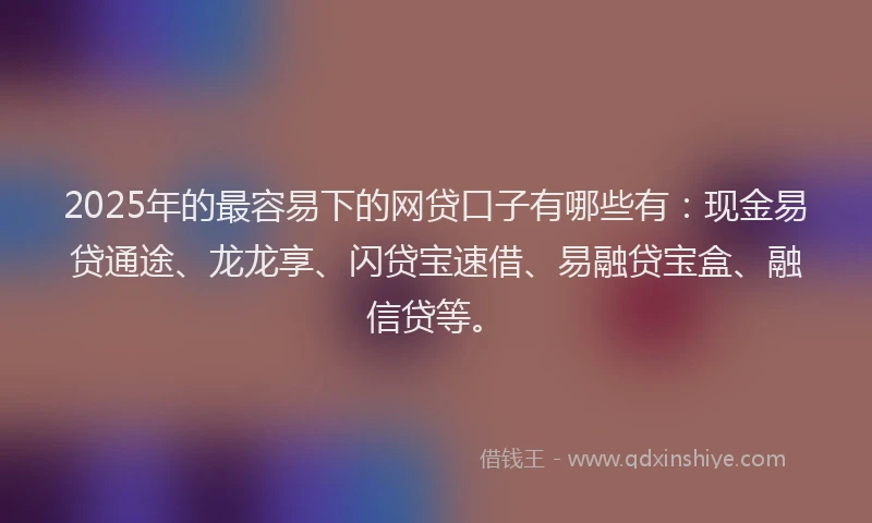 2025年的最容易下的网贷口子有哪些有：现金易贷通途、龙龙享、闪贷宝速借、易融贷宝盒、融信贷等。