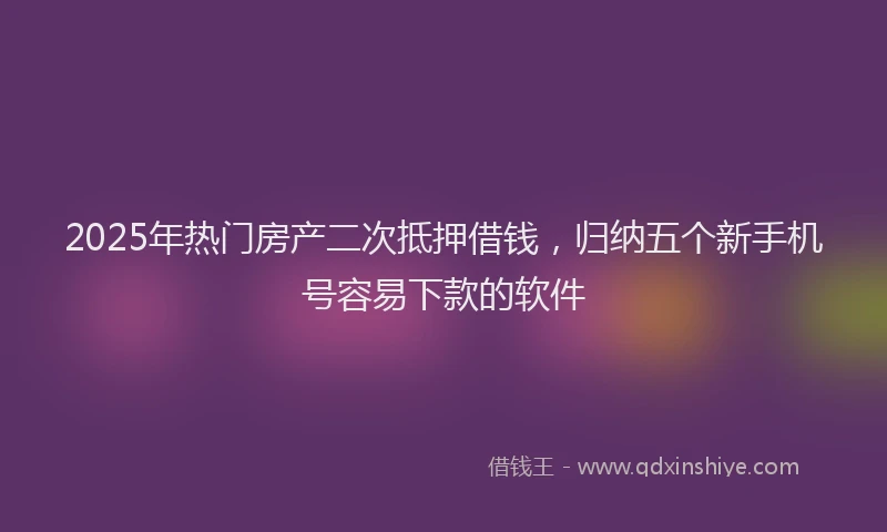 2025年热门房产二次抵押借钱，归纳五个新手机号容易下款的软件