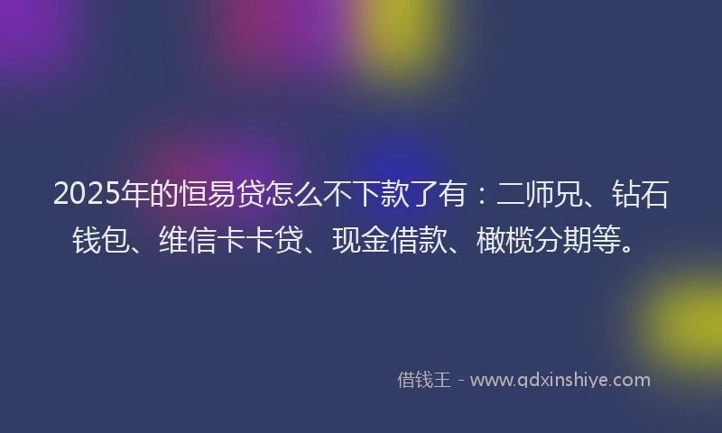 2025年的恒易贷怎么不下款了有：二师兄、钻石钱包、维信卡卡贷、现金借款、橄榄分期等。