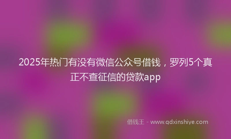 2025年热门有没有微信公众号借钱，罗列5个真正不查征信的贷款app