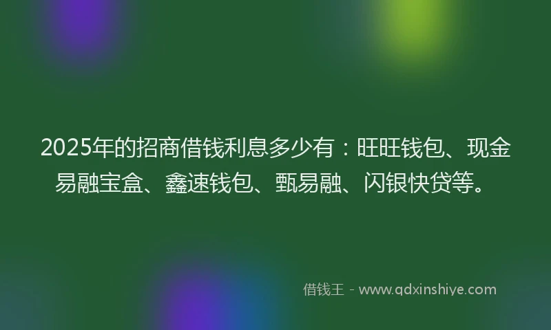 2025年的招商借钱利息多少有：旺旺钱包、现金易融宝盒、鑫速钱包、甄易融、闪银快贷等。