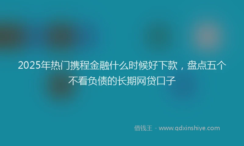 2025年热门携程金融什么时候好下款，盘点五个不看负债的长期网贷口子