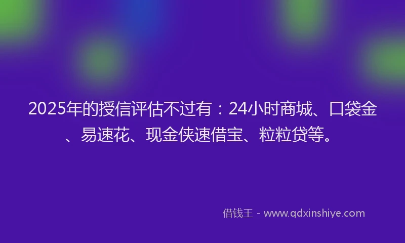 2025年的授信评估不过有：24小时商城、口袋金、易速花、现金侠速借宝、粒粒贷等。