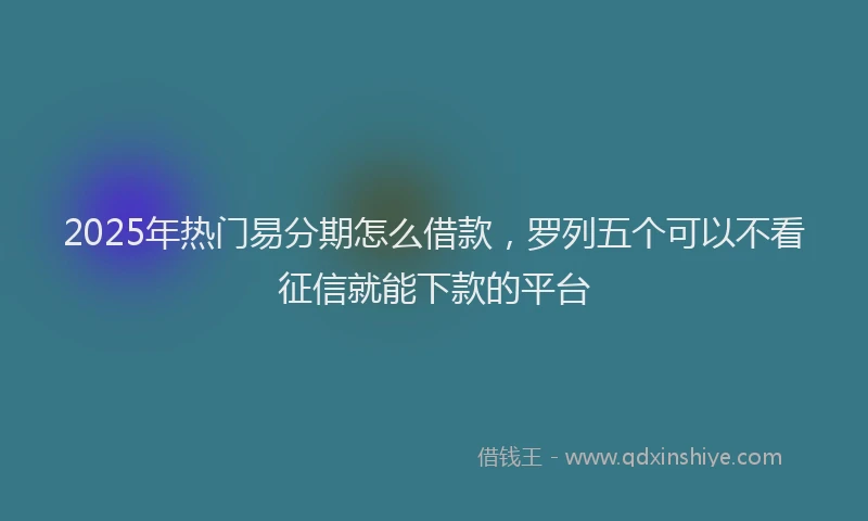 2025年热门易分期怎么借款，罗列五个可以不看征信就能下款的平台