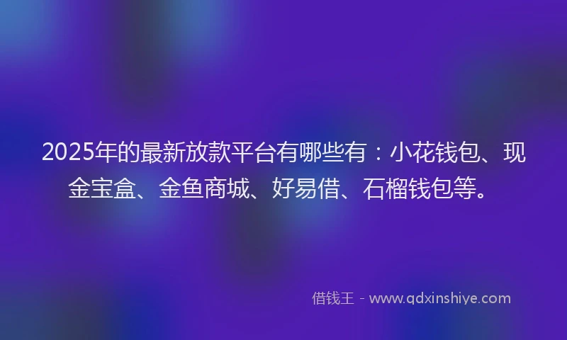 2025年的最新放款平台有哪些有：小花钱包、现金宝盒、金鱼商城、好易借、石榴钱包等。