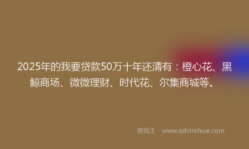 2025年的我要贷款50万十年还清有：橙心花、黑鲸商场、微微理财、时代花、尔集商城等。