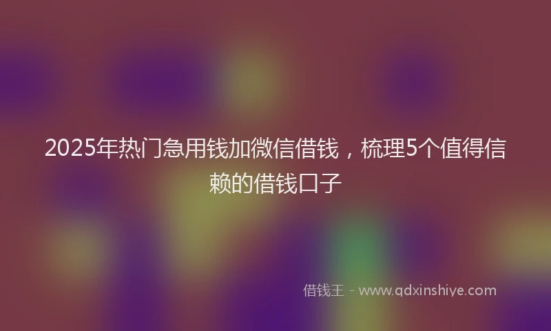 2025年热门急用钱加微信借钱，梳理5个值得信赖的借钱口子