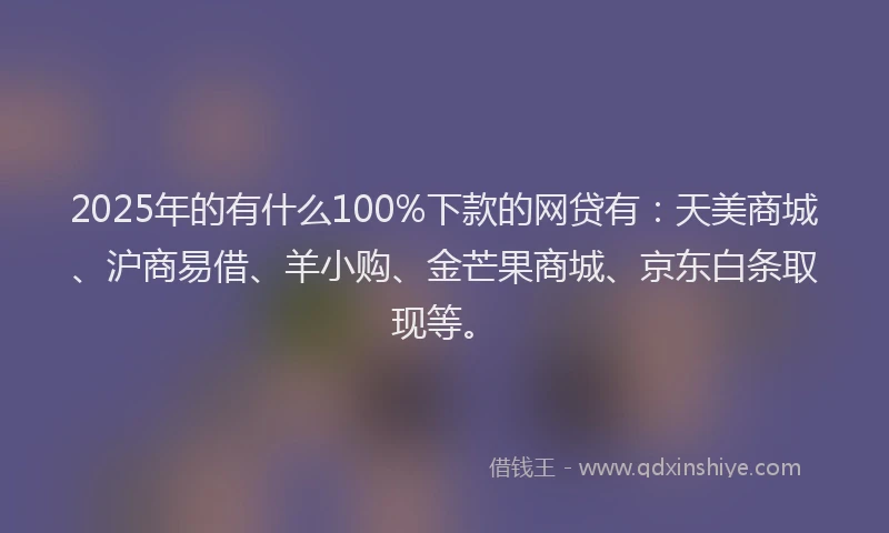 2025年的有什么100%下款的网贷有：天美商城、沪商易借、羊小购、金芒果商城、京东白条取现等。