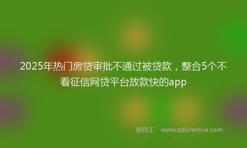 2025年热门房贷审批不通过被贷款，整合5个不看征信网贷平台放款快的app