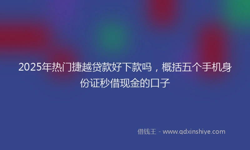 2025年热门捷越贷款好下款吗，概括五个手机身份证秒借现金的口子
