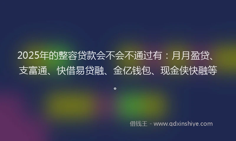 2025年的整容贷款会不会不通过有：月月盈贷、支富通、快借易贷融、金亿钱包、现金侠快融等。
