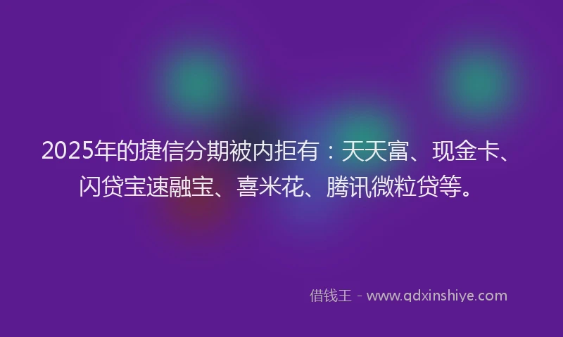 2025年的捷信分期被内拒有：天天富、现金卡、闪贷宝速融宝、喜米花、腾讯微粒贷等。