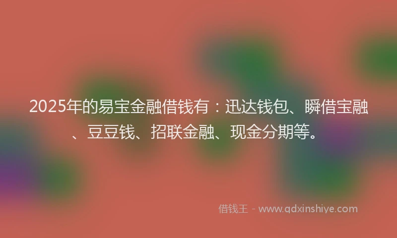 2025年的易宝金融借钱有：迅达钱包、瞬借宝融、豆豆钱、招联金融、现金分期等。