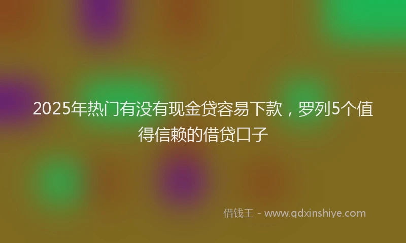 2025年热门有没有现金贷容易下款，罗列5个值得信赖的借贷口子