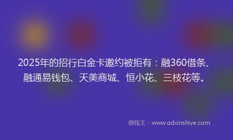 2025年的招行白金卡邀约被拒有：融360借条、融通易钱包、天美商城、恒小花、三枝花等。