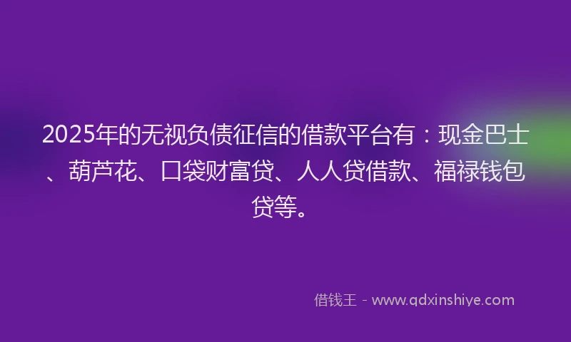 2025年的无视负债征信的借款平台有：现金巴士、葫芦花、口袋财富贷、人人贷借款、福禄钱包贷等。