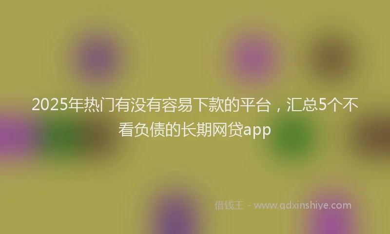 2025年热门有没有容易下款的平台，汇总5个不看负债的长期网贷app