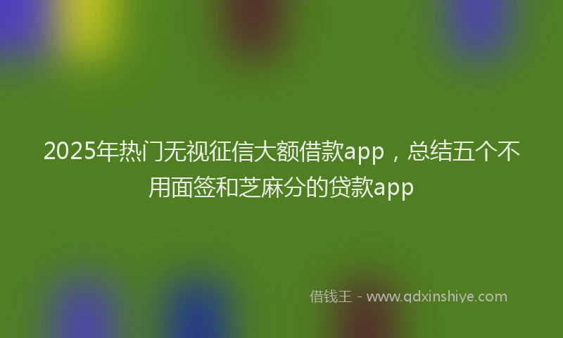 2025年热门无视征信大额借款app，总结五个不用面签和芝麻分的贷款app