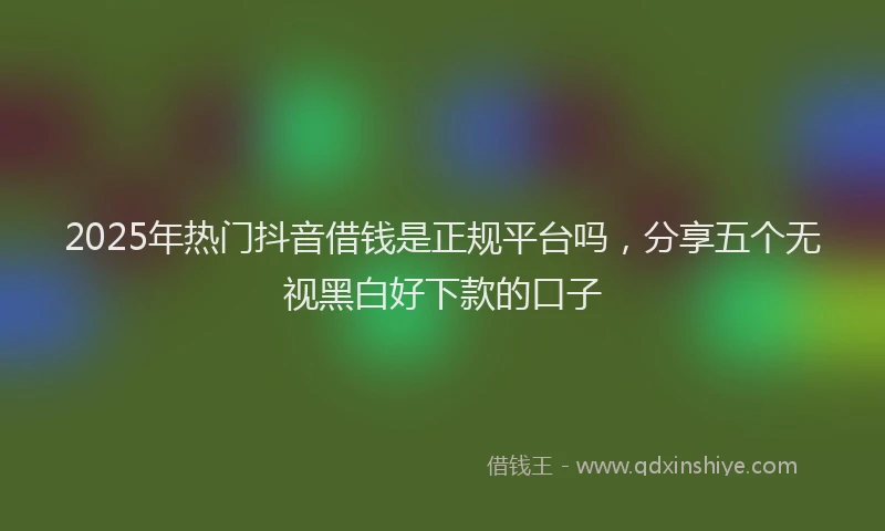 2025年热门抖音借钱是正规平台吗，分享五个无视黑白好下款的口子