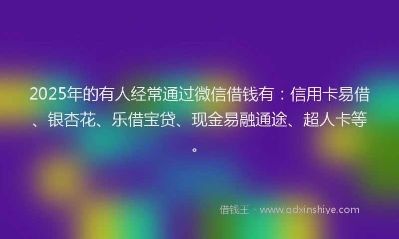 2025年的有人经常通过微信借钱有：信用卡易借、银杏花、乐借宝贷、现金易融通途、超人卡等。