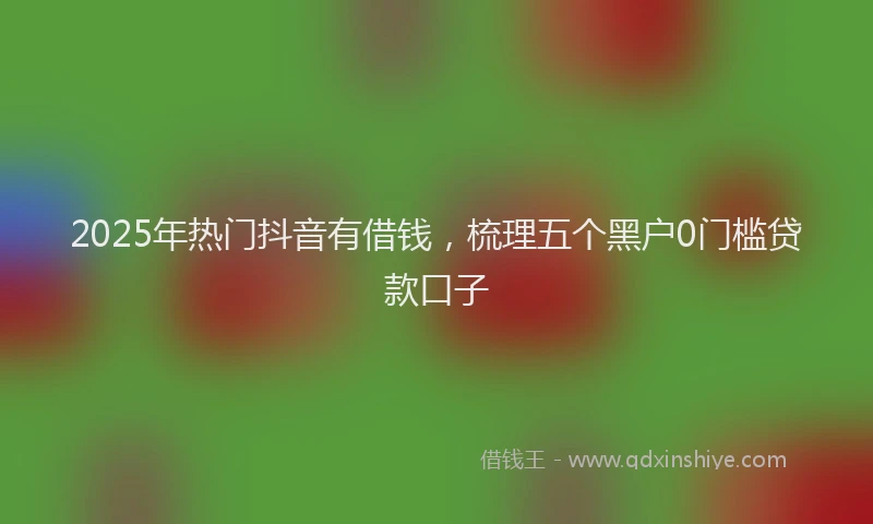 2025年热门抖音有借钱，梳理五个黑户0门槛贷款口子