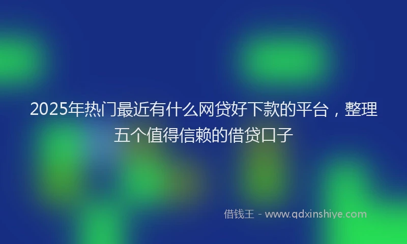 2025年热门最近有什么网贷好下款的平台，整理五个值得信赖的借贷口子