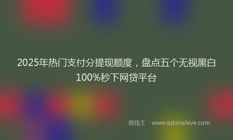 2025年热门支付分提现额度，盘点五个无视黑白100%秒下网贷平台