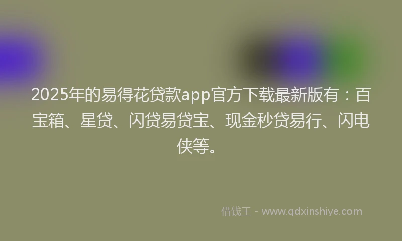2025年的易得花贷款app官方下载最新版有：百宝箱、星贷、闪贷易贷宝、现金秒贷易行、闪电侠等。