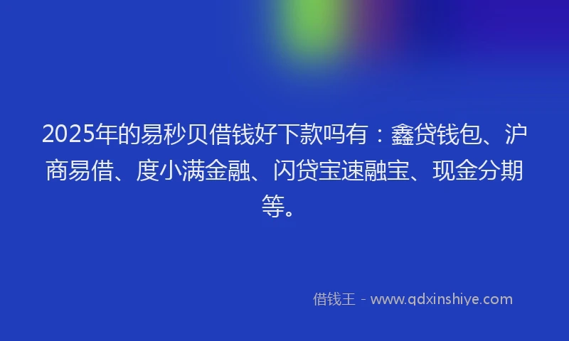 2025年的易秒贝借钱好下款吗有：鑫贷钱包、沪商易借、度小满金融、闪贷宝速融宝、现金分期等。