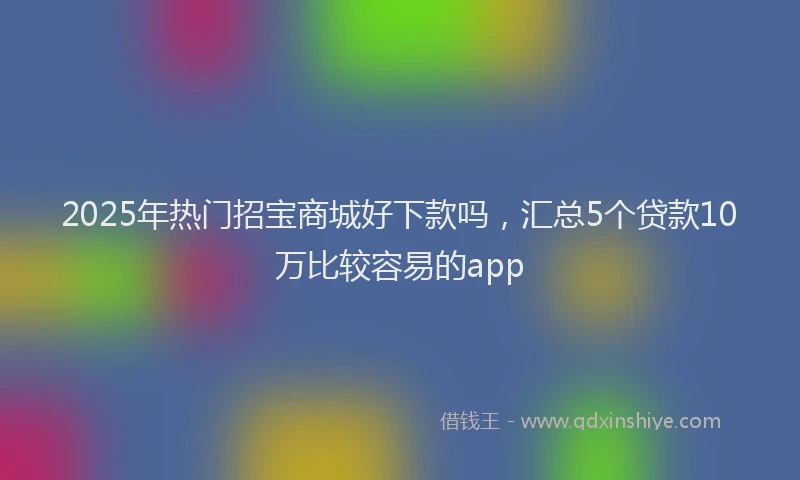 2025年热门招宝商城好下款吗，汇总5个贷款10万比较容易的app