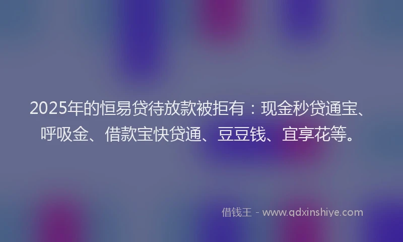 2025年的恒易贷待放款被拒有：现金秒贷通宝、呼吸金、借款宝快贷通、豆豆钱、宜享花等。
