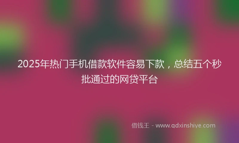 2025年热门手机借款软件容易下款，总结五个秒批通过的网贷平台