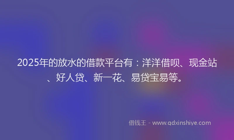 2025年的放水的借款平台有：洋洋借呗、现金站、好人贷、新一花、易贷宝易等。