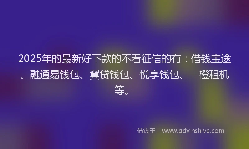 2025年的最新好下款的不看征信的有：借钱宝途、融通易钱包、翼贷钱包、悦享钱包、一橙租机等。