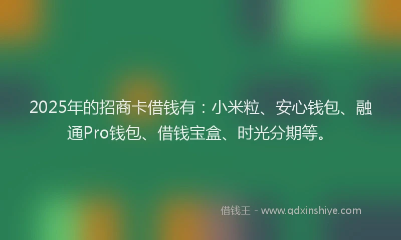 2025年的招商卡借钱有：小米粒、安心钱包、融通Pro钱包、借钱宝盒、时光分期等。