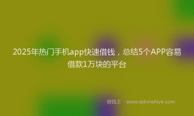 2025年热门手机app快速借钱，总结5个APP容易借款1万块的平台