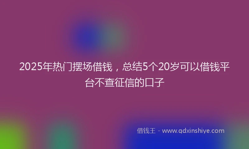 2025年热门摆场借钱，总结5个20岁可以借钱平台不查征信的口子