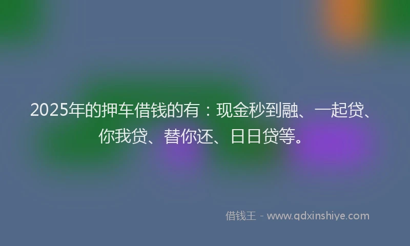 2025年的押车借钱的有：现金秒到融、一起贷、你我贷、替你还、日日贷等。