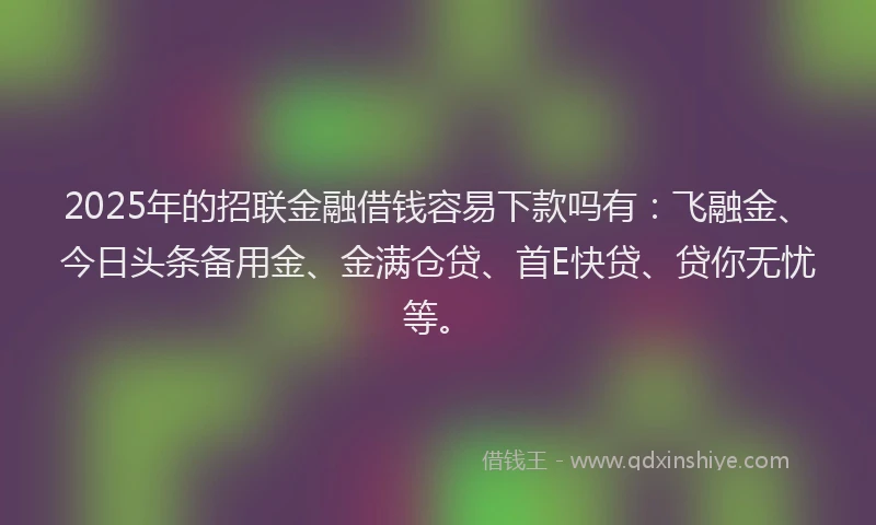 2025年的招联金融借钱容易下款吗有：飞融金、今日头条备用金、金满仓贷、首E快贷、贷你无忧等。