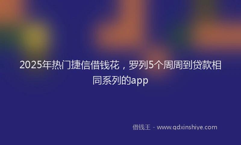 2025年热门捷信借钱花，罗列5个周周到贷款相同系列的app