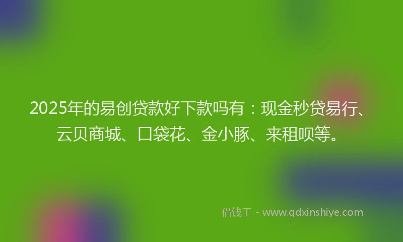2025年的易创贷款好下款吗有：现金秒贷易行、云贝商城、口袋花、金小豚、来租呗等。
