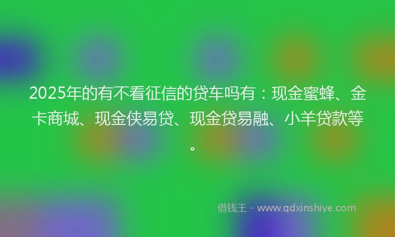 2025年的有不看征信的贷车吗有：现金蜜蜂、金卡商城、现金侠易贷、现金贷易融、小羊贷款等。