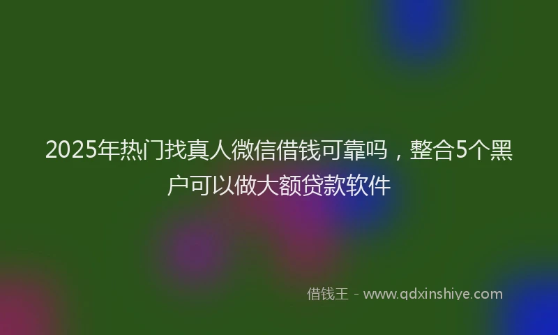 2025年热门找真人微信借钱可靠吗，整合5个黑户可以做大额贷款软件