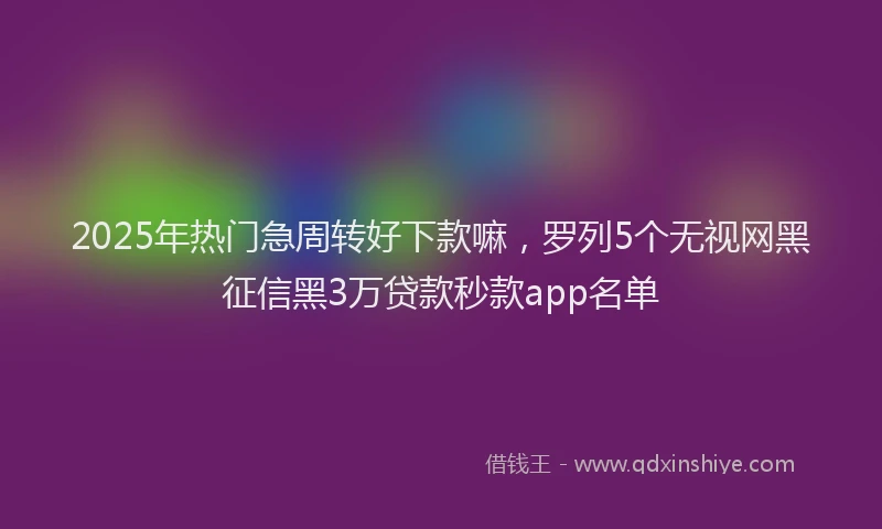 2025年热门急周转好下款嘛，罗列5个无视网黑征信黑3万贷款秒款app名单