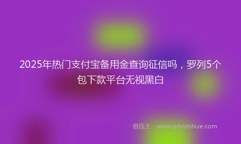 2025年热门支付宝备用金查询征信吗，罗列5个包下款平台无视黑白