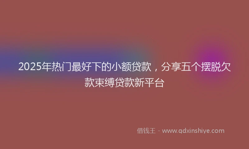 2025年热门最好下的小额贷款，分享五个摆脱欠款束缚贷款新平台